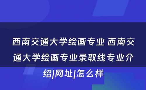 西南交通大学绘画专业 西南交通大学绘画专业录取线专业介绍|网址|怎么样