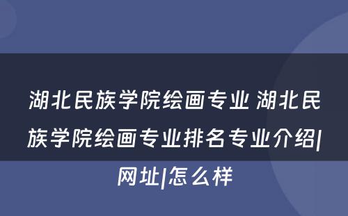 湖北民族学院绘画专业 湖北民族学院绘画专业排名专业介绍|网址|怎么样