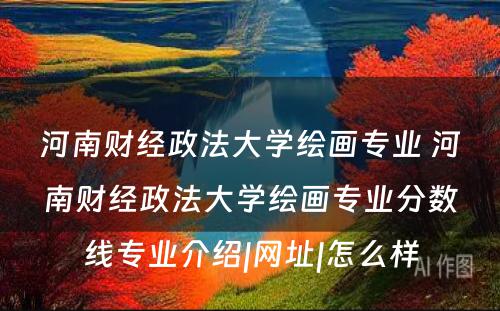 河南财经政法大学绘画专业 河南财经政法大学绘画专业分数线专业介绍|网址|怎么样