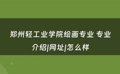 郑州轻工业学院绘画专业 专业介绍|网址|怎么样