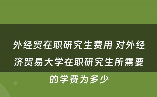 外经贸在职研究生费用 对外经济贸易大学在职研究生所需要的学费为多少