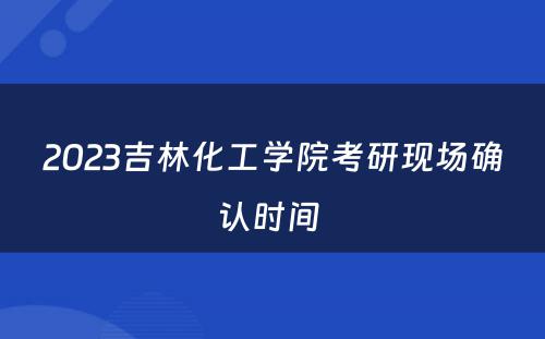 2023吉林化工学院考研现场确认时间 