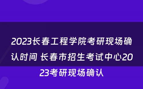 2023长春工程学院考研现场确认时间 长春市招生考试中心2023考研现场确认