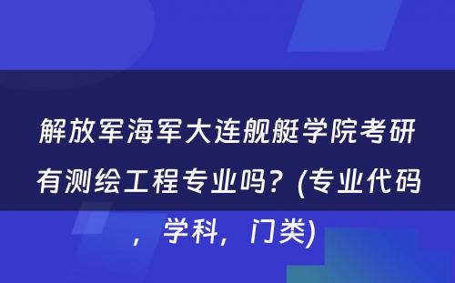 解放军海军大连舰艇学院考研有测绘工程专业吗？(专业代码，学科，门类) 