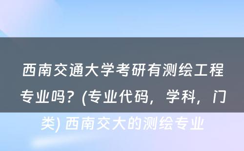 西南交通大学考研有测绘工程专业吗？(专业代码，学科，门类) 西南交大的测绘专业