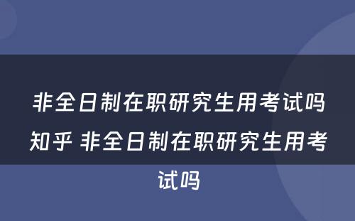 非全日制在职研究生用考试吗知乎 非全日制在职研究生用考试吗