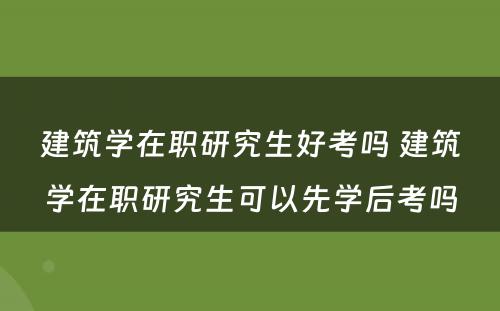 建筑学在职研究生好考吗 建筑学在职研究生可以先学后考吗