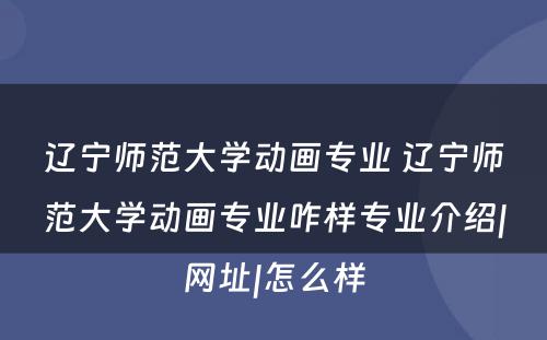 辽宁师范大学动画专业 辽宁师范大学动画专业咋样专业介绍|网址|怎么样