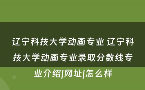 辽宁科技大学动画专业 辽宁科技大学动画专业录取分数线专业介绍|网址|怎么样