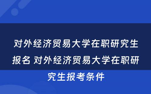 对外经济贸易大学在职研究生报名 对外经济贸易大学在职研究生报考条件