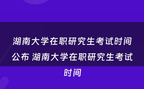 湖南大学在职研究生考试时间公布 湖南大学在职研究生考试时间