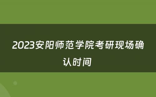 2023安阳师范学院考研现场确认时间 