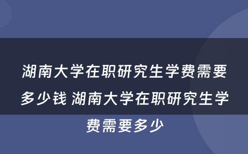 湖南大学在职研究生学费需要多少钱 湖南大学在职研究生学费需要多少