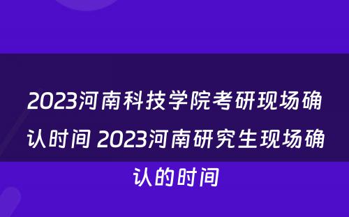 2023河南科技学院考研现场确认时间 2023河南研究生现场确认的时间