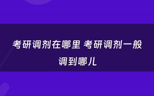 考研调剂在哪里 考研调剂一般调到哪儿