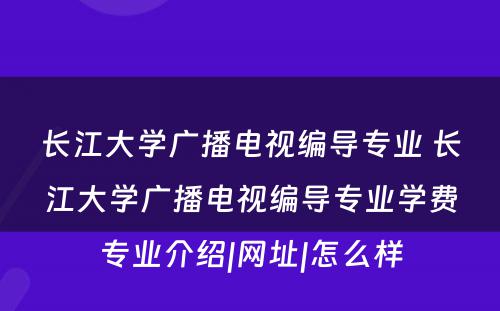 长江大学广播电视编导专业 长江大学广播电视编导专业学费专业介绍|网址|怎么样