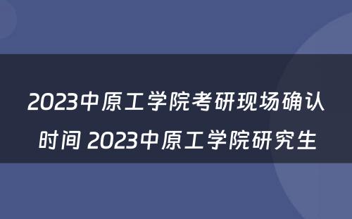 2023中原工学院考研现场确认时间 2023中原工学院研究生