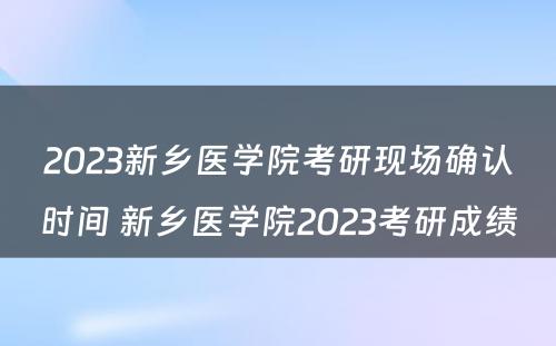 2023新乡医学院考研现场确认时间 新乡医学院2023考研成绩