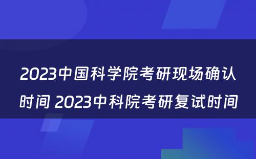 2023中国科学院考研现场确认时间 2023中科院考研复试时间