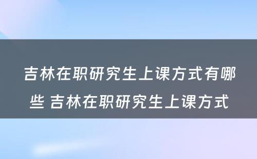 吉林在职研究生上课方式有哪些 吉林在职研究生上课方式