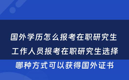 国外学历怎么报考在职研究生 工作人员报考在职研究生选择哪种方式可以获得国外证书