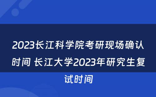 2023长江科学院考研现场确认时间 长江大学2023年研究生复试时间