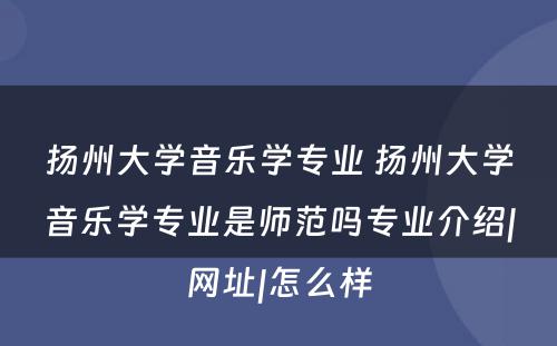 扬州大学音乐学专业 扬州大学音乐学专业是师范吗专业介绍|网址|怎么样