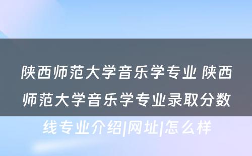 陕西师范大学音乐学专业 陕西师范大学音乐学专业录取分数线专业介绍|网址|怎么样