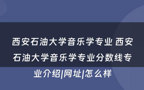 西安石油大学音乐学专业 西安石油大学音乐学专业分数线专业介绍|网址|怎么样