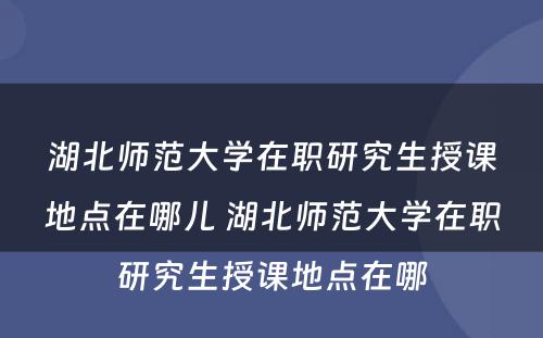 湖北师范大学在职研究生授课地点在哪儿 湖北师范大学在职研究生授课地点在哪