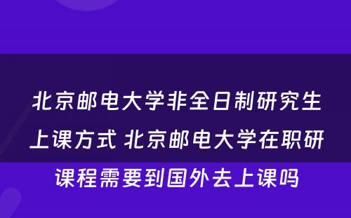 北京邮电大学非全日制研究生上课方式 北京邮电大学在职研课程需要到国外去上课吗