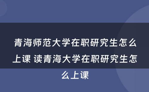 青海师范大学在职研究生怎么上课 读青海大学在职研究生怎么上课