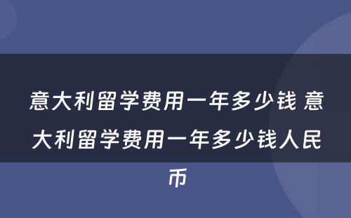 意大利留学费用一年多少钱 意大利留学费用一年多少钱人民币