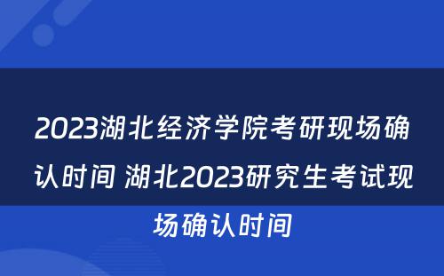 2023湖北经济学院考研现场确认时间 湖北2023研究生考试现场确认时间