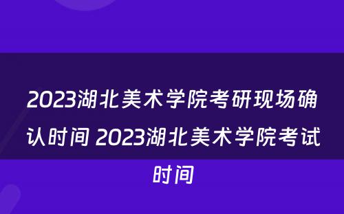 2023湖北美术学院考研现场确认时间 2023湖北美术学院考试时间