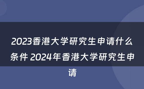 2023香港大学研究生申请什么条件 2024年香港大学研究生申请