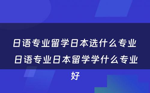 日语专业留学日本选什么专业 日语专业日本留学学什么专业好