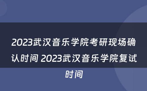 2023武汉音乐学院考研现场确认时间 2023武汉音乐学院复试时间