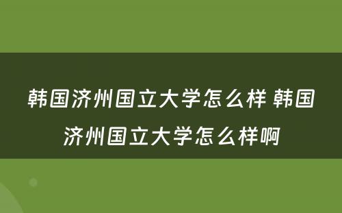 韩国济州国立大学怎么样 韩国济州国立大学怎么样啊