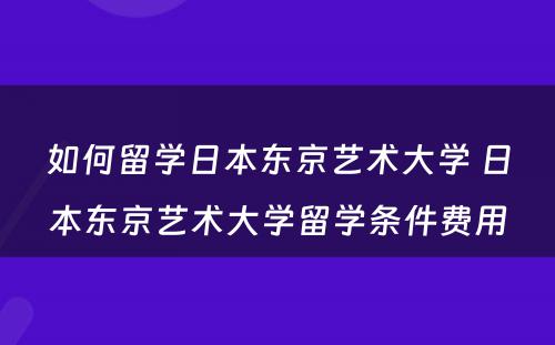 如何留学日本东京艺术大学 日本东京艺术大学留学条件费用