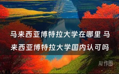 马来西亚博特拉大学在哪里 马来西亚博特拉大学国内认可吗