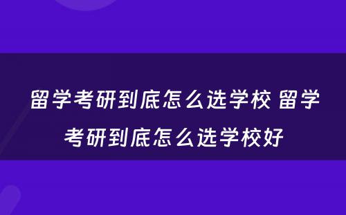 留学考研到底怎么选学校 留学考研到底怎么选学校好