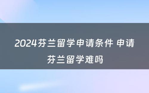 2024芬兰留学申请条件 申请芬兰留学难吗