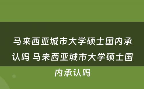 马来西亚城市大学硕士国内承认吗 马来西亚城市大学硕士国内承认吗