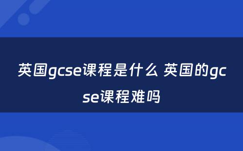 英国gcse课程是什么 英国的gcse课程难吗