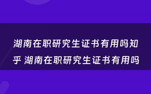 湖南在职研究生证书有用吗知乎 湖南在职研究生证书有用吗