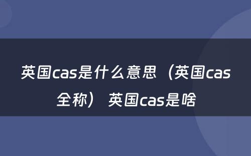 英国cas是什么意思（英国cas全称） 英国cas是啥