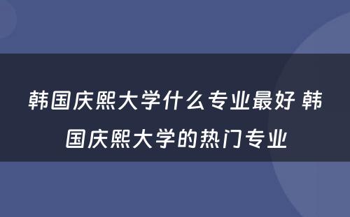 韩国庆熙大学什么专业最好 韩国庆熙大学的热门专业