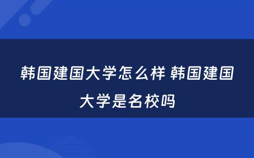 韩国建国大学怎么样 韩国建国大学是名校吗