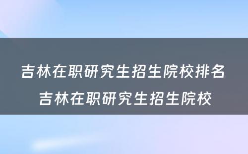 吉林在职研究生招生院校排名 吉林在职研究生招生院校